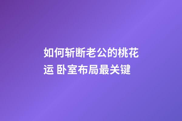 如何斩断老公的桃花运 卧室布局最关键